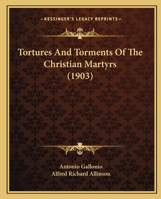 Tortures And Torments Of The Christian Martyrs (1903) - Gallonio, Antonio, and Allinson, Alfred Richard (Translated by)