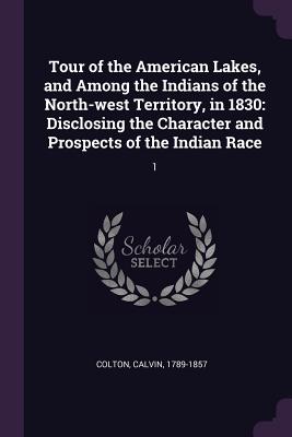 Tour of the American Lakes, and Among the Indians of the North-west Territory, in 1830: Disclosing the Character and Prospects of the Indian Race: 1 - Colton, Calvin