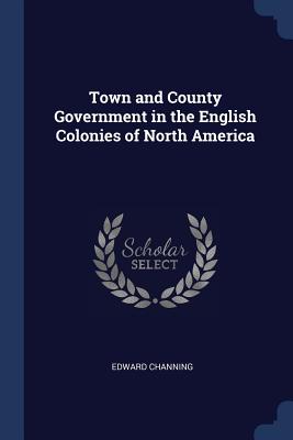 Town and County Government in the English Colonies of North America - Channing, Edward