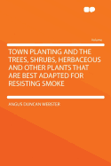 Town Planting and the Trees, Shrubs, Herbaceous and Other Plants That Are Best Adapted for Resisting Smoke