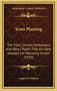 Town Planting: The Trees, Shrubs, Herbaceous and Other Plants That Are Best Adapted for Resisting Smoke (1910)