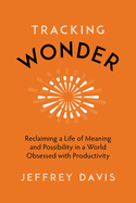 Tracking Wonder: Reclaiming a Life of Meaning and Possibility in a World Obsessed with Productivity