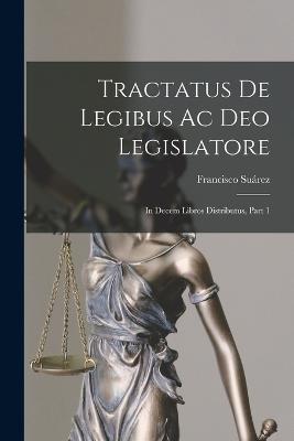 Tractatus De Legibus Ac Deo Legislatore: In Decem Libros Distributus, Part 1 - Surez, Francisco