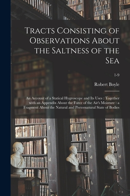 Tracts Consisting of Observations About the Saltness of the Sea; an Account of a Statical Hygroscope and Its Uses: Together With an Appendix About the Force of the Air's Moisture: a Fragment About the Natural and Preternatural State of Bodies; 1-9 - Boyle, Robert 1627-1691