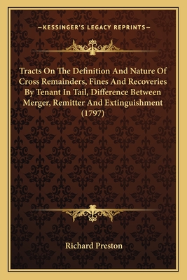 Tracts on the Definition and Nature of Cross Remainders, Fines and Recoveries by Tenant in Tail, Difference Between Merger, Remitter and Extinguishment (1797) - Preston, Richard