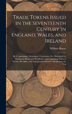 Trade Tokens Issued in the Seventeenth Century in England, Wales, and Ireland: By Corporations, Merchants, Tradesmen, Etc. Illustrated by Numerous Plates and Woodcuts, and Containing Notes of Family, Heraldic, and Topographical Interest Respecting the Var - Boyne, William