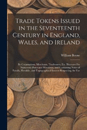 Trade Tokens Issued in the Seventeenth Century in England, Wales, and Ireland: By Corporations, Merchants, Tradesmen, Etc. Illustrated by Numerous Plates and Woodcuts, and Containing Notes of Family, Heraldic, and Topographical Interest Respecting the Var