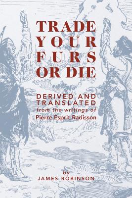 Trade Your Furs or Die: Derived and Translated from the writings of Pierre Esprit Radisson - Robinson, James, Professor