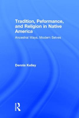 Tradition, Performance, and Religion in Native America: Ancestral Ways, Modern Selves - Kelley, Dennis