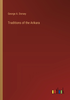 Traditions of the Arikara - Dorsey, George a
