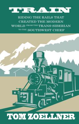 Train: Riding the Rails That Created the Modern World - From the Trans-Siberian to the Southwest Chief - Zoellner, Tom