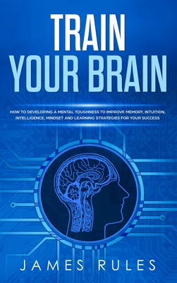 Train Your Brain: How to Developing a Mental Toughness to Improve Memory, Intuition, Intelligence, Mindset and Learning Strategies for your Success. - Rules, James