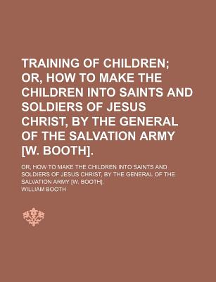 Training of Children; Or, How to Make the Children Into Saints and Soldiers of Jesus Christ, by the General of the Salvation Army [W. Booth] Or, How to Make the Children Into Saints and Soldiers of Jesus Christ, by the General of the Salvation Army [W. Bo - Booth, William