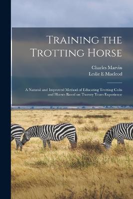 Training the Trotting Horse: A Natural and Improved Method of Educating Trotting Colts and Horses Based on Twenty Years Experience - Marvin, Charles, and MacLeod, Leslie E