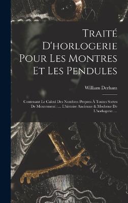 Trait D'horlogerie Pour Les Montres Et Les Pendules: Contenant Le Calcul Des Nombres Propres  Toutes Sortes De Mouvement: ... L'histoire Ancienne & Moderne De L'horlogerie. ... - Derham, William