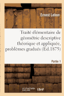 Trait? ?l?mentaire de G?om?trie Descriptive Th?orique Et Appliqu?e, Contenant Partie 1: Un Grand Nombre de Probl?mes Gradu?s ? R?soudre.
