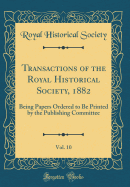 Transactions of the Royal Historical Society, 1882, Vol. 10: Being Papers Ordered to Be Printed by the Publishing Committee (Classic Reprint)