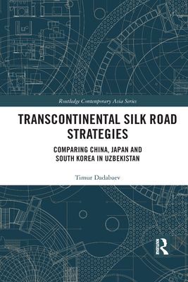Transcontinental Silk Road Strategies: Comparing China, Japan and South Korea in Uzbekistan - Dadabaev, Timur
