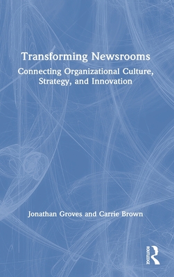 Transforming Newsrooms: Connecting Organizational Culture, Strategy, and Innovation - Groves, Jonathan, and Brown, Carrie