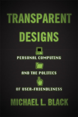 Transparent Designs: Personal Computing and the Politics of User-Friendliness - Black, Michael L
