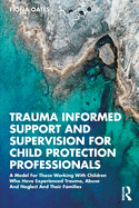 Trauma Informed Support and Supervision for Child Protection Professionals: A Model for Those Working with Children Who Have Experienced Trauma, Abuse and Neglect and Their Families