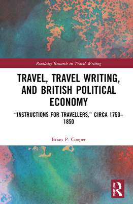 Travel, Travel Writing, and British Political Economy: "Instructions for Travellers," circa 1750-1850 - Cooper, Brian P.