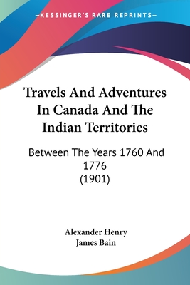 Travels And Adventures In Canada And The Indian Territories: Between The Years 1760 And 1776 (1901) - Henry, Alexander, and Bain, James (Editor)