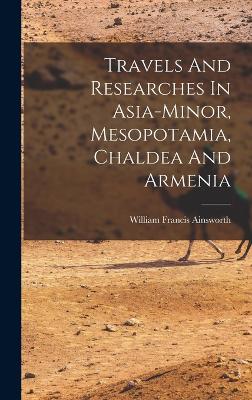 Travels And Researches In Asia-minor, Mesopotamia, Chaldea And Armenia - Ainsworth, William Francis