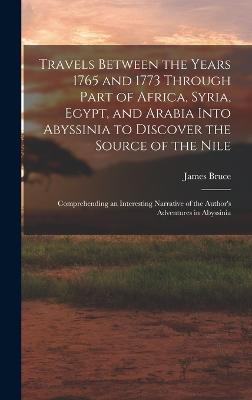 Travels Between the Years 1765 and 1773 Through Part of Africa, Syria, Egypt, and Arabia Into Abyssinia to Discover the Source of the Nile; Comprehending an Interesting Narrative of the Author's Adventures in Abyssinia - Bruce, James