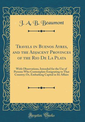 Travels in Buenos Ayres, and the Adjacent Provinces of the Rio de la Plata: With Observations, Intended for the Use of Persons Who Contemplate Emigrating to That Country; Or, Embarking Capital in Its Affairs (Classic Reprint) - Beaumont, J A B