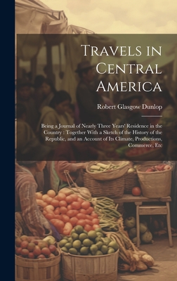 Travels in Central America: Being a Journal of Nearly Three Years' Residence in the Country: Together With a Sketch of the History of the Republic, and an Account of Its Climate, Productions, Commerce, Etc - Dunlop, Robert Glasgow