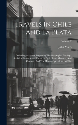 Travels In Chile And La Plata: Including Accounts Respecting The Geography, Geology, Statistics, Government, Finances, Agriculture, Manners, And Customs, And The Mining Operations In Chile; Volume 2 - Miers, John