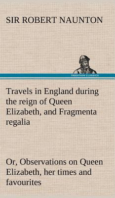 Travels in England during the reign of Queen Elizabeth, and Fragmenta regalia; or, Observations on Queen Elizabeth, her times and favourites - Naunton, Robert, Sir