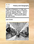 Travels in Palestine, in 1789, and 1790. Cursory Remarks on Geneva, Florence, Naples, Rome, ... and a Particular Description of the City of Jerusalem, ... The Seventh Edition. By John Smith