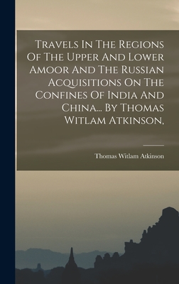 Travels In The Regions Of The Upper And Lower Amoor And The Russian Acquisitions On The Confines Of India And China... By Thomas Witlam Atkinson, - Atkinson, Thomas Witlam