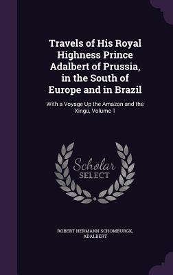 Travels of His Royal Highness Prince Adalbert of Prussia, in the South of Europe and in Brazil: With a Voyage Up the Amazon and the Xing, Volume 1 - Schomburgk, Robert Hermann, Sir, and Adalbert