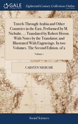 Travels Through Arabia and Other Countries in the East, Performed by M. Niebuhr, ... Translated by Robert Heron. With Notes by the Translator; and Illustrated With Engravings. In two Volumes. The Second Edition. of 2; Volume 1 - Niebuhr, Carsten