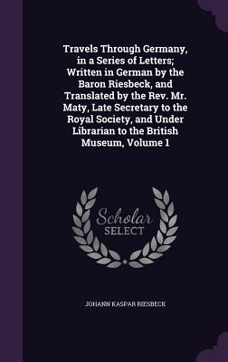 Travels Through Germany, in a Series of Letters; Written in German by the Baron Riesbeck, and Translated by the Rev. Mr. Maty, Late Secretary to the Royal Society, and Under Librarian to the British Museum, Volume 1 - Riesbeck, Johann Kaspar