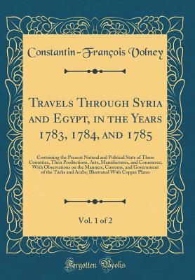 Travels Through Syria and Egypt, in the Years 1783, 1784, and 1785, Vol. 1 of 2: Containing the Present Natural and Political State of Those Countries, Their Productions, Arts, Manufactures, and Commerce; With Observations on the Manners, Customs, and Gov - Volney, Constantin-Francois