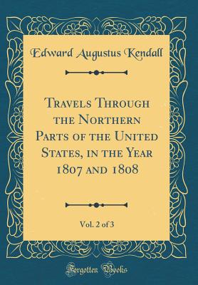 Travels Through the Northern Parts of the United States, in the Year 1807 and 1808, Vol. 2 of 3 (Classic Reprint) - Kendall, Edward Augustus