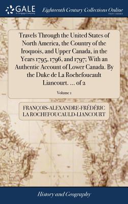 Travels Through the United States of North America, the Country of the Iroquois, and Upper Canada, in the Years 1795, 1796, and 1797; With an Authentic Account of Lower Canada. By the Duke de La Rochefoucault Liancourt. ... of 2; Volume 1 - La Rochefoucauld-Liancourt, Franois-Al