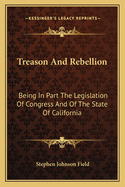 Treason And Rebellion: Being In Part The Legislation Of Congress And Of The State Of California