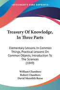 Treasury Of Knowledge, In Three Parts: Elementary Lessons In Common Things, Practical Lessons On Common Objects, Introduction To The Sciences (1849)