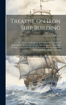 Treatise On Iron Ship Building: Its History and Progress As Comprised in a Series of Experimental Researches On the Laws of Strain ... Including the Experimental Results On the Resisting Powers of Armour Plates and Shot at High Velocities - Fairbairn, William