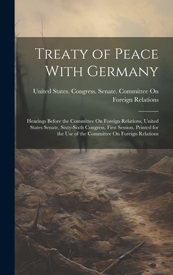 Treaty of Peace With Germany: Hearings Before the Committee On Foreign Relations, United States Senate, Sixty-Sixth Congress, First Session. Printed for the Use of the Committee On Foreign Relations - United States Congress Senate Comm (Creator)