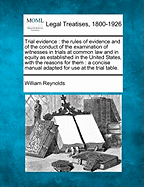 Trial Evidence: The Rules of Evidence and of the Conduct of the Examination of Witnesses in Trials at Common Law and in Equity as Established in the United States, with the Reasons for Them: A Concise Manual Adapted for Use at the Trial Table. - Reynolds, William