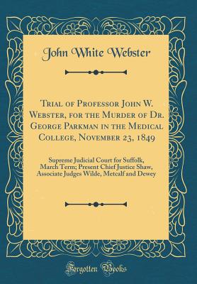 Trial of Professor John W. Webster, for the Murder of Dr. George Parkman in the Medical College, November 23, 1849: Supreme Judicial Court for Suffolk, March Term; Present Chief Justice Shaw, Associate Judges Wilde, Metcalf and Dewey (Classic Reprint) - Webster, John White