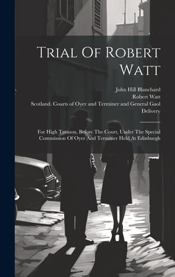Trial Of Robert Watt: For High Treason, Before The Court, Under The Special Commission Of Oyer And Terminer Held At Edinburgh - Watt, Robert, and John Hill Blanchard (Creator), and Scotland Courts of Oyer and Terminer a (Creator)