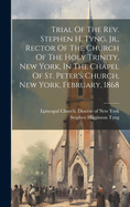 Trial Of The Rev. Stephen H. Tyng, Jr., Rector Of The Church Of The Holy Trinity, New York, In The Chapel Of St. Peter's Church, New York, February, 1868
