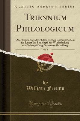 Triennium Philologicum, Vol. 5: Oder Grundzuge Der Philologischen Wissenschaften, Fur Junger Der Philologie Zur Wiederholung Und Selbstprufung; Semester-Abtheilung (Classic Reprint) - Freund, William